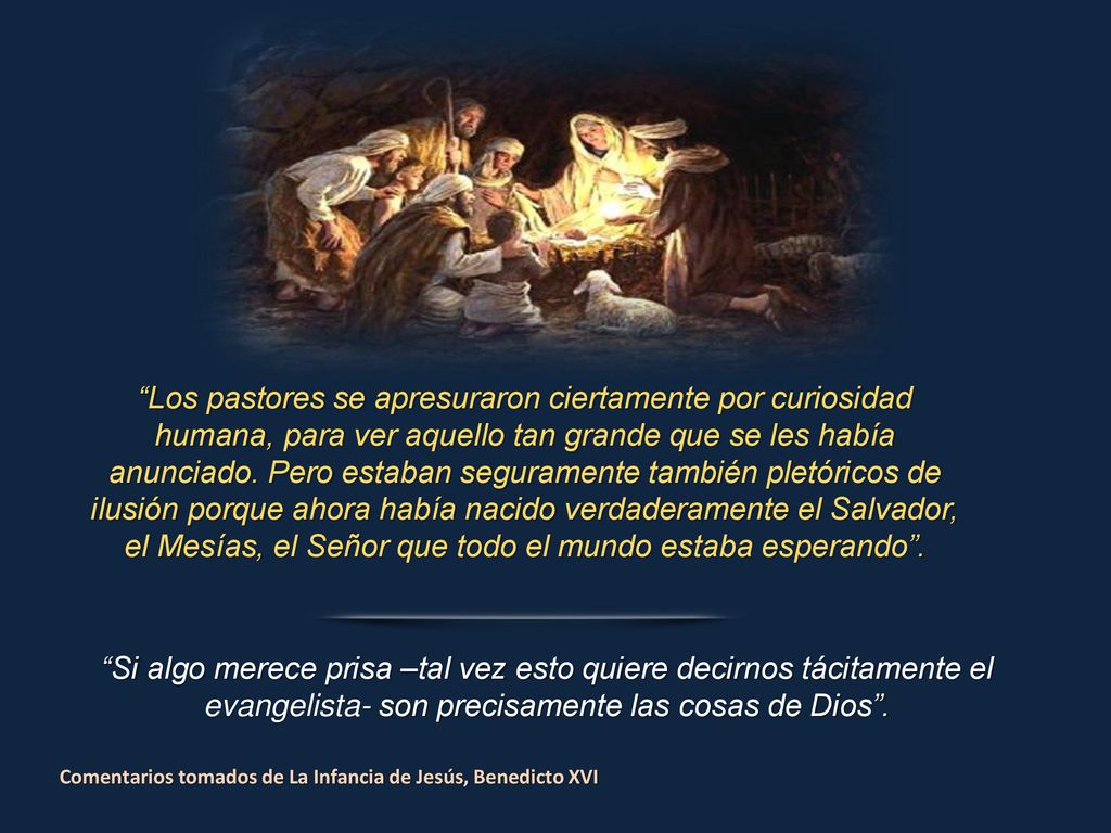 Los pastores se apresuraron ciertamente por curiosidad humana, para ver aquello tan grande que se les había anunciado. Pero estaban seguramente también pletóricos de ilusión porque ahora había nacido verdaderamente el Salvador, el Mesías, el Señor que todo el mundo estaba esperando .