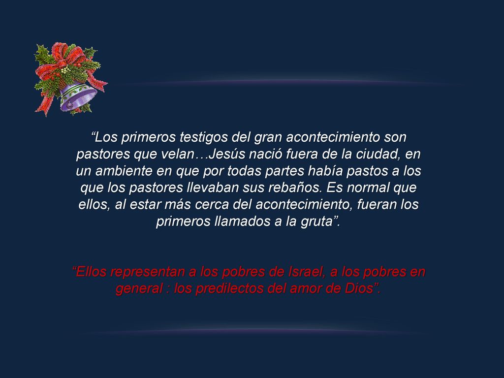 Los primeros testigos del gran acontecimiento son pastores que velan…Jesús nació fuera de la ciudad, en un ambiente en que por todas partes había pastos a los que los pastores llevaban sus rebaños. Es normal que ellos, al estar más cerca del acontecimiento, fueran los primeros llamados a la gruta .
