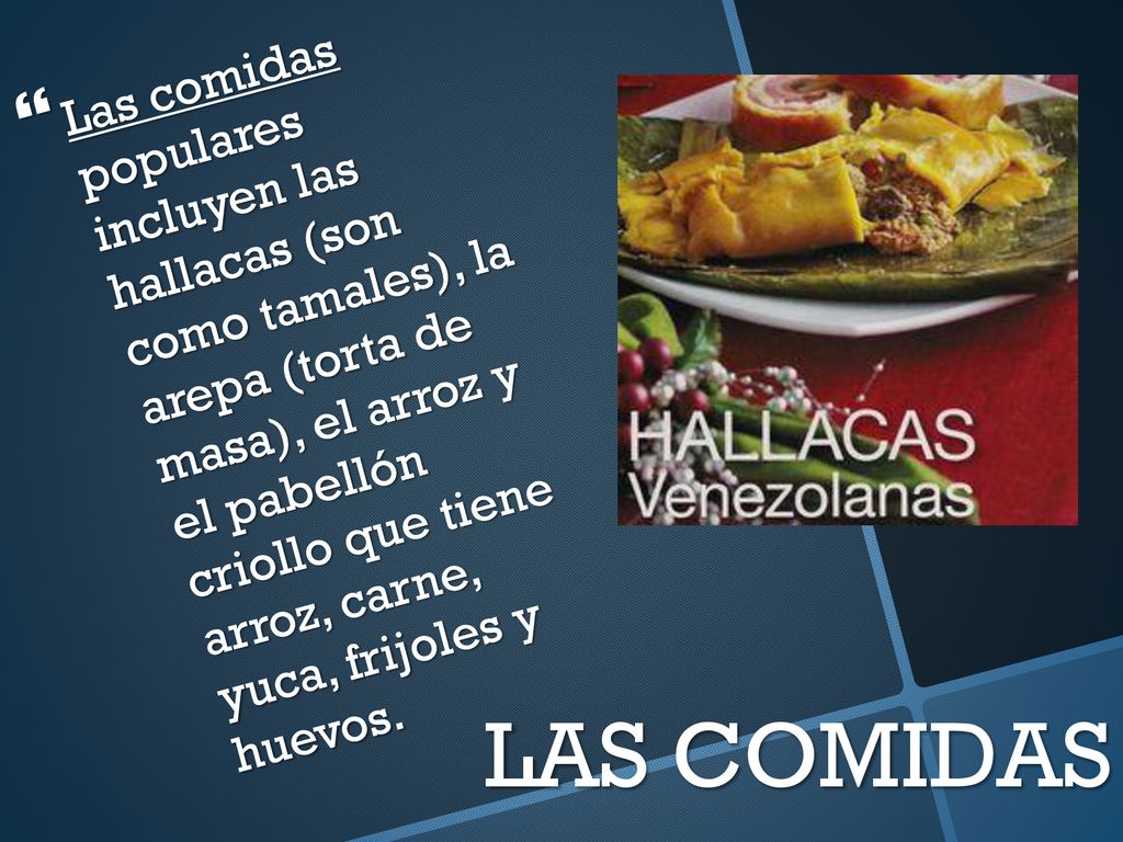 Las comidas populares incluyen las hallacas (son como tamales), la arepa (torta de masa), el arroz y el pabellón criollo que tiene arroz, carne, yuca, frijoles y huevos.