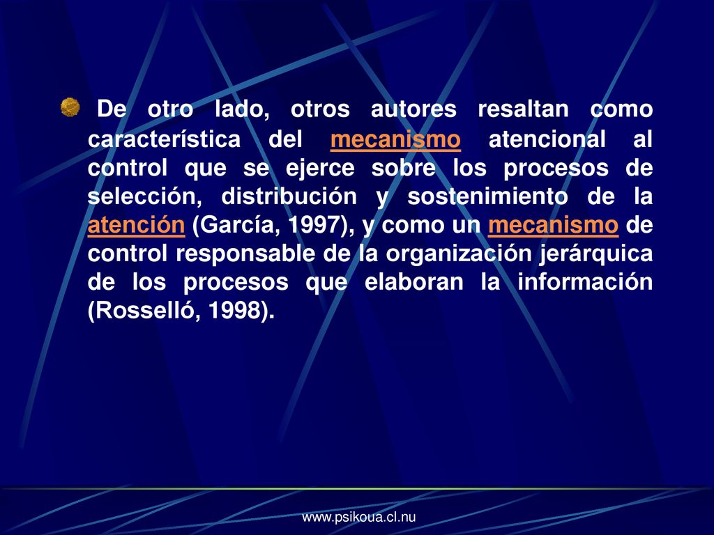 De otro lado, otros autores resaltan como característica del mecanismo atencional al control que se ejerce sobre los procesos de selección, distribución y sostenimiento de la atención (García, 1997), y como un mecanismo de control responsable de la organización jerárquica de los procesos que elaboran la información (Rosselló, 1998).