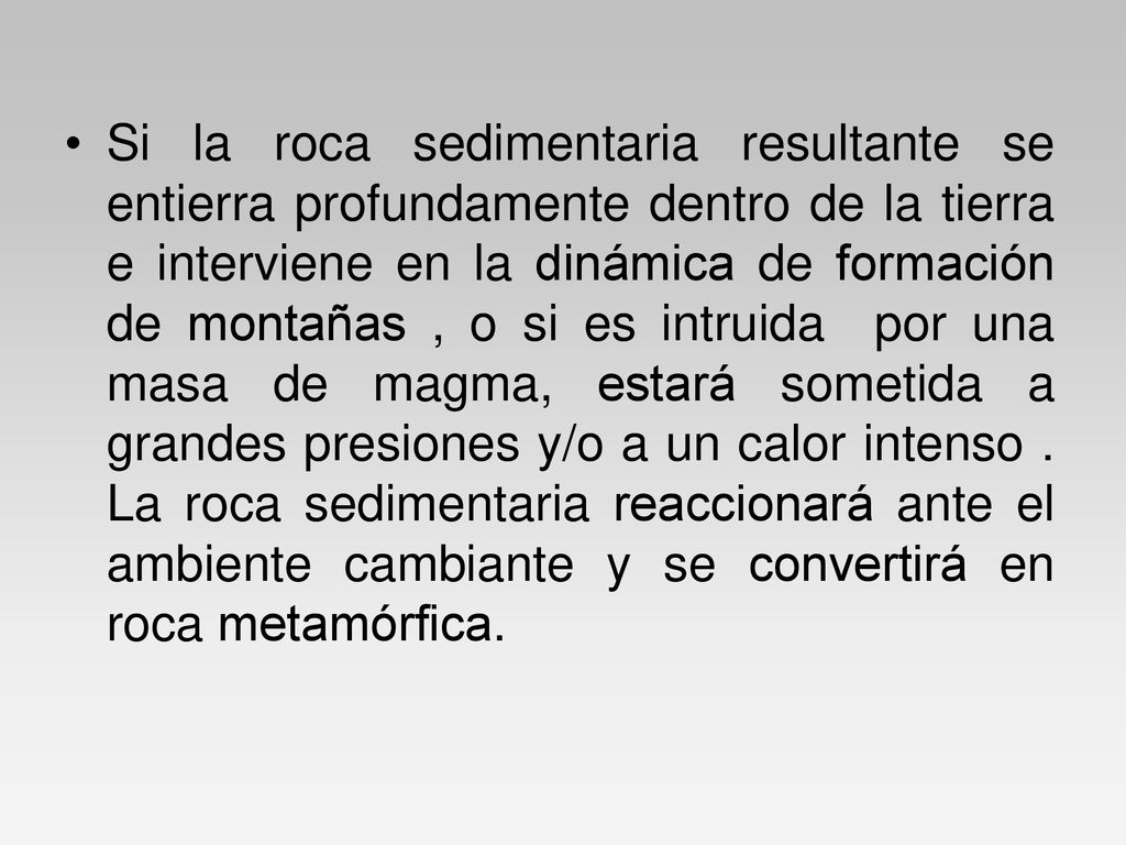 Si la roca sedimentaria resultante se entierra profundamente dentro de la tierra e interviene en la dinámica de formación de montañas , o si es intruida por una masa de magma, estará sometida a grandes presiones y/o a un calor intenso .