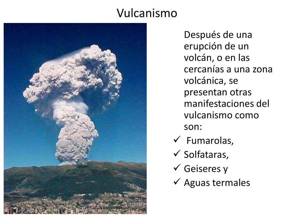 Vulcanismo Después de una erupción de un volcán, o en las cercanías a una zona volcánica, se presentan otras manifestaciones del vulcanismo como son: