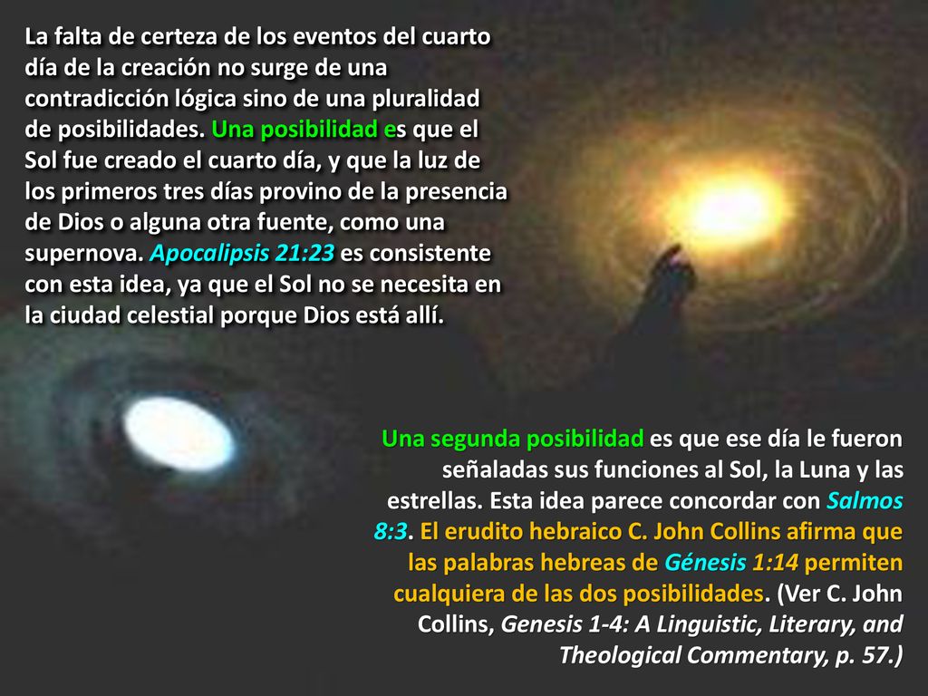 La falta de certeza de los eventos del cuarto día de la creación no surge de una contradicción lógica sino de una pluralidad de posibilidades. Una posibilidad es que el Sol fue creado el cuarto día, y que la luz de los primeros tres días provino de la presencia de Dios o alguna otra fuente, como una supernova. Apocalipsis 21:23 es consistente con esta idea, ya que el Sol no se necesita en la ciudad celestial porque Dios está allí.
