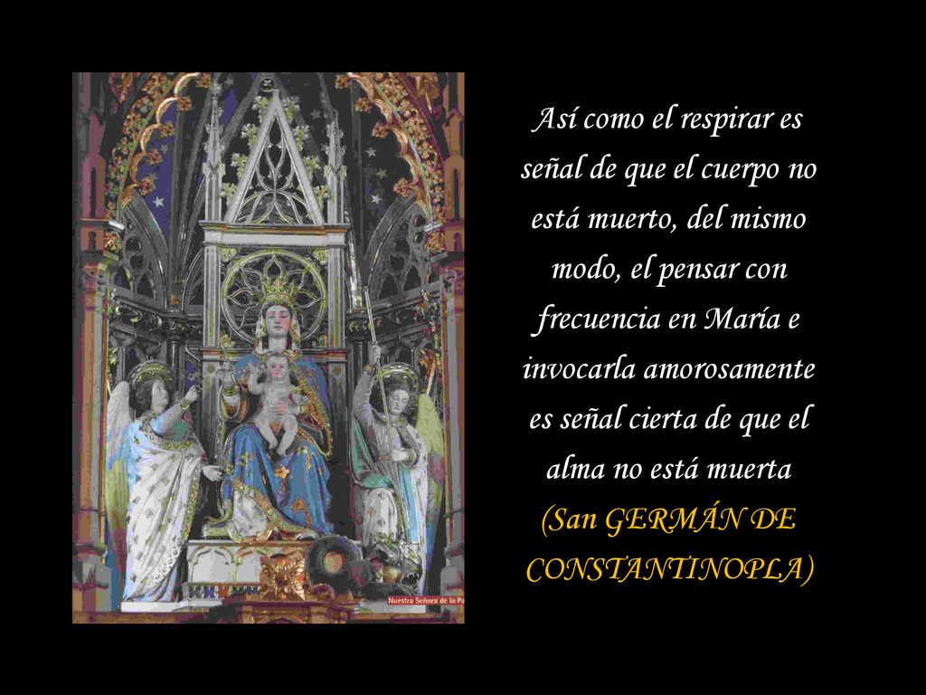 Así como el respirar es señal de que el cuerpo no está muerto, del mismo modo, el pensar con frecuencia en María e invocarla amorosamente es señal cierta de que el alma no está muerta (San GERMÁN DE CONSTANTINOPLA)