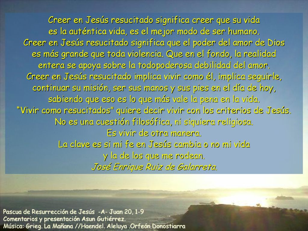 Creer en Jesús resucitado significa creer que su vida es la auténtica vida, es el mejor modo de ser humano. Creer en Jesús resucitado significa que el poder del amor de Dios es más grande que toda violencia. Que en el fondo, la realidad entera se apoya sobre la todopoderosa debilidad del amor. Creer en Jesús resucitado implica vivir como él, implica seguirle, continuar su misión, ser sus manos y sus pies en el día de hoy, sabiendo que eso es lo que más vale la pena en la vida. Vivir como resucitados quiere decir vivir con los criterios de Jesús. No es una cuestión filosófica, ni siquiera religiosa. Es vivir de otra manera. La clave es si mi fe en Jesús cambia o no mi vida y la de los que me rodean. José Enrique Ruiz de Galarreta.