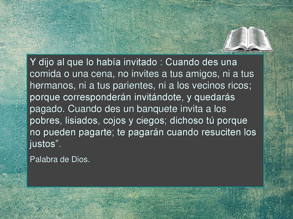 Y dijo al que lo había invitado : Cuando des una comida o una cena, no invites a tus amigos, ni a tus hermanos, ni a tus parientes, ni a los vecinos ricos; porque corresponderán invitándote, y quedarás pagado. Cuando des un banquete invita a los pobres, lisiados, cojos y ciegos; dichoso tú porque no pueden pagarte; te pagarán cuando resuciten los justos .