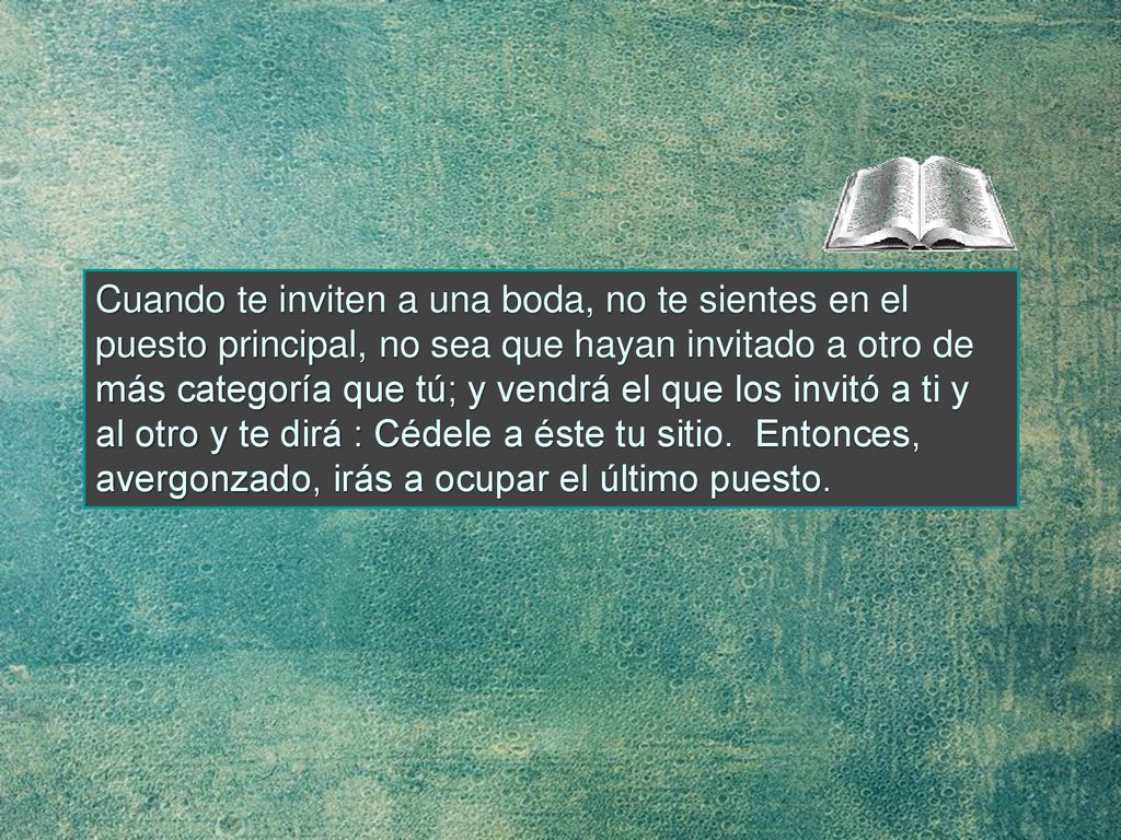 Cuando te inviten a una boda, no te sientes en el puesto principal, no sea que hayan invitado a otro de más categoría que tú; y vendrá el que los invitó a ti y al otro y te dirá : Cédele a éste tu sitio.