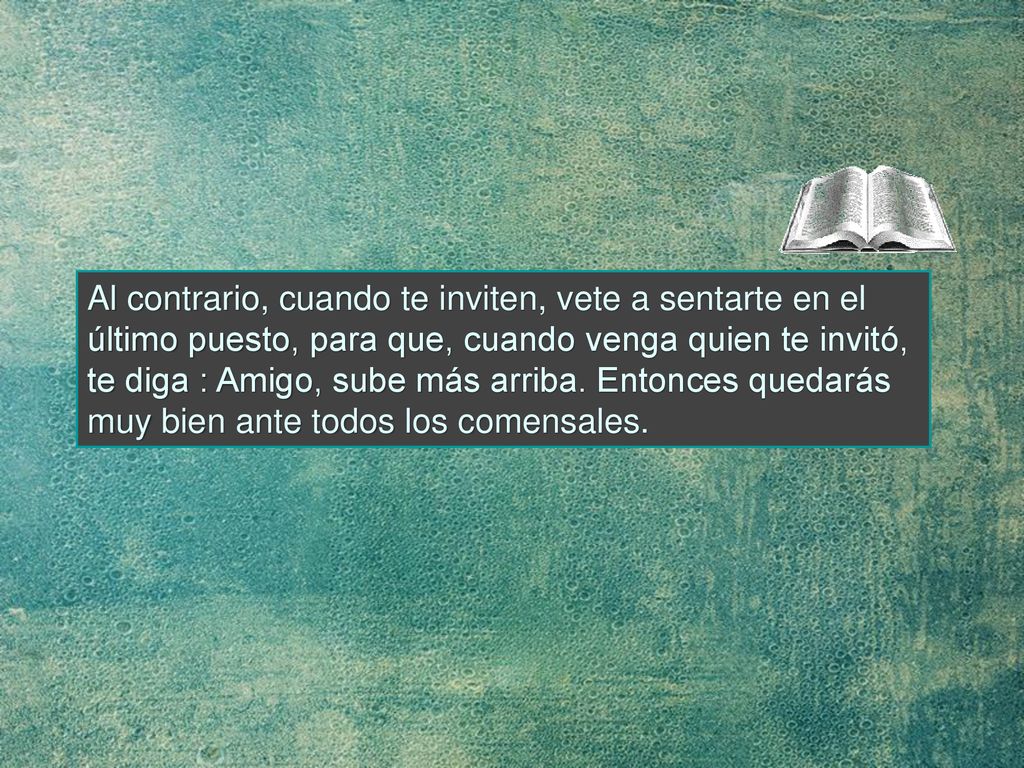 Al contrario, cuando te inviten, vete a sentarte en el último puesto, para que, cuando venga quien te invitó, te diga : Amigo, sube más arriba.
