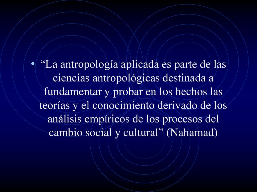 La antropología aplicada es parte de las ciencias antropológicas destinada a fundamentar y probar en los hechos las teorías y el conocimiento derivado de los análisis empíricos de los procesos del cambio social y cultural (Nahamad)