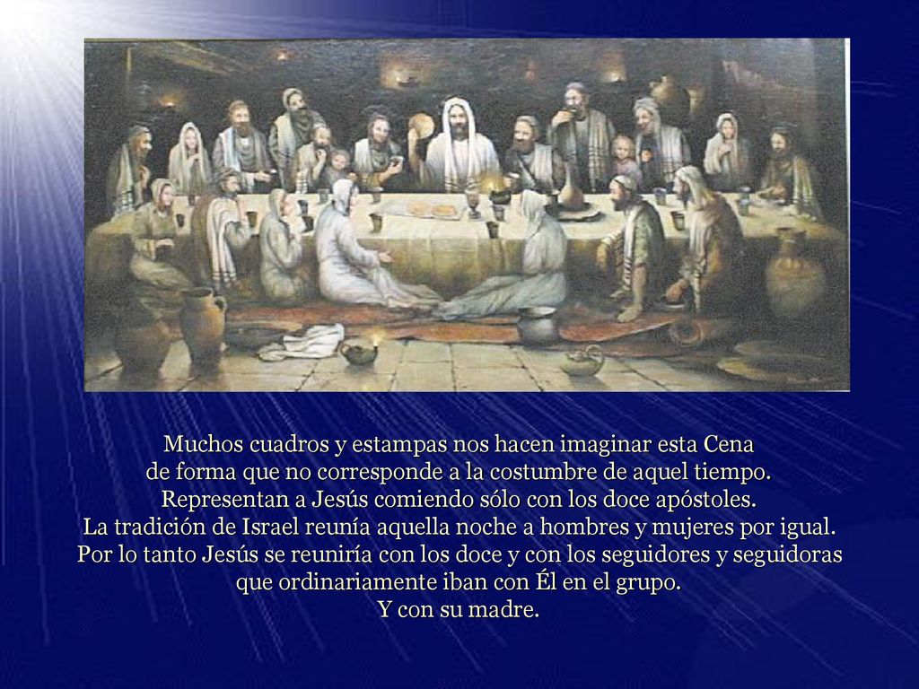 Muchos cuadros y estampas nos hacen imaginar esta Cena de forma que no corresponde a la costumbre de aquel tiempo. Representan a Jesús comiendo sólo con los doce apóstoles. La tradición de Israel reunía aquella noche a hombres y mujeres por igual.