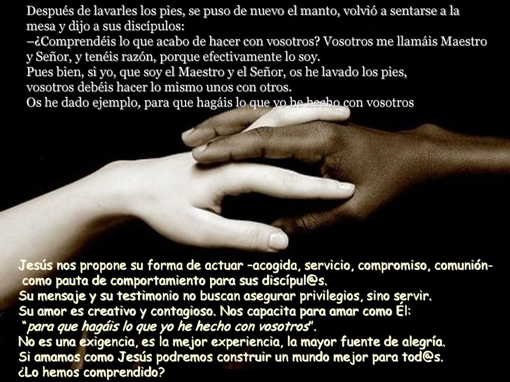 Después de lavarles los pies, se puso de nuevo el manto, volvió a sentarse a la mesa y dijo a sus discípulos: –¿Comprendéis lo que acabo de hacer con vosotros Vosotros me llamáis Maestro y Señor, y tenéis razón, porque efectivamente lo soy. Pues bien, si yo, que soy el Maestro y el Señor, os he lavado los pies, vosotros debéis hacer lo mismo unos con otros. Os he dado ejemplo, para que hagáis lo que yo he hecho con vosotros