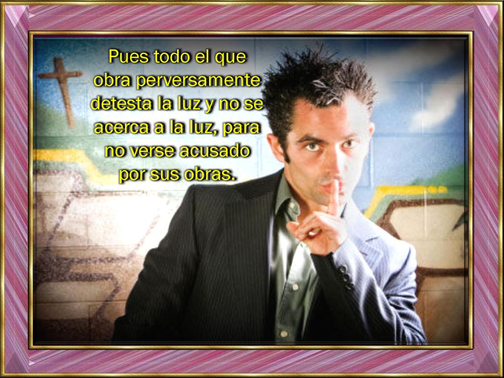 Pues todo el que obra perversamente detesta la luz y no se acerca a la luz, para no verse acusado por sus obras.