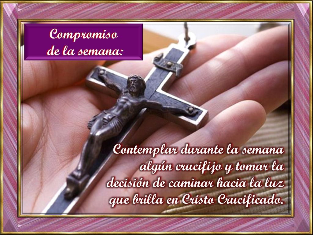 Compromiso de la semana: Contemplar durante la semana algún crucifijo y tomar la decisión de caminar hacia la luz que brilla en Cristo Crucificado.