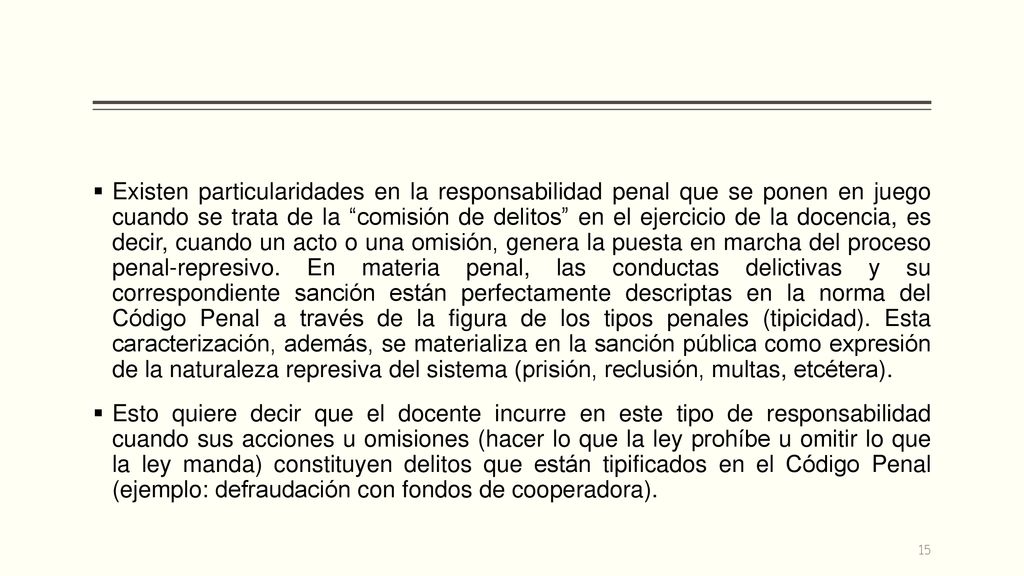 Existen particularidades en la responsabilidad penal que se ponen en juego cuando se trata de la comisión de delitos en el ejercicio de la docencia, es decir, cuando un acto o una omisión, genera la puesta en marcha del proceso penal-represivo. En materia penal, las conductas delictivas y su correspondiente sanción están perfectamente descriptas en la norma del Código Penal a través de la figura de los tipos penales (tipicidad). Esta caracterización, además, se materializa en la sanción pública como expresión de la naturaleza represiva del sistema (prisión, reclusión, multas, etcétera).