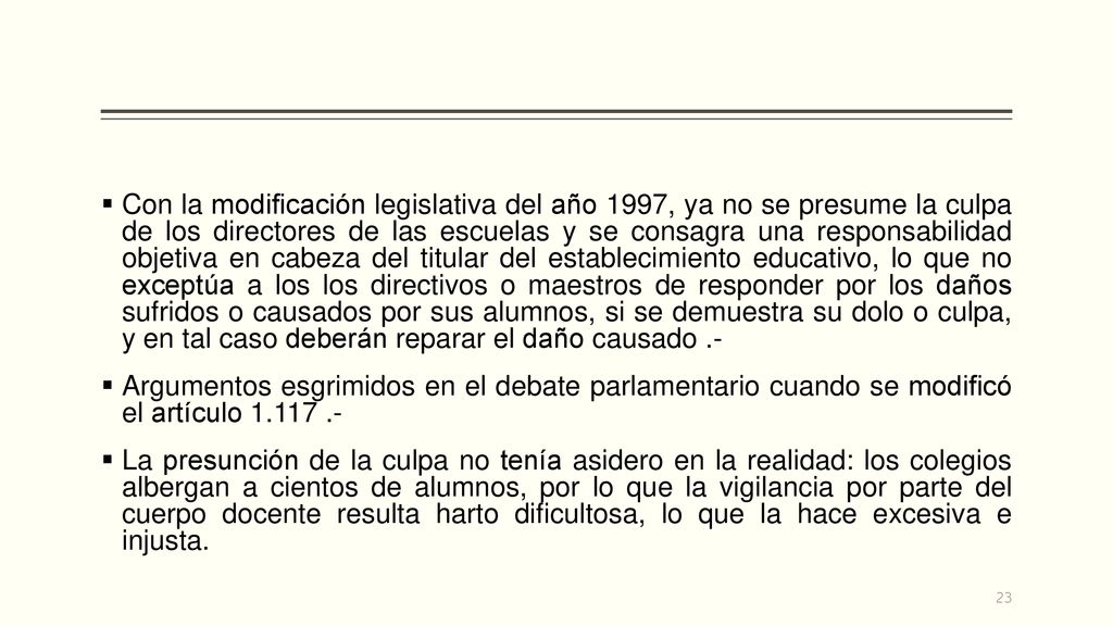 Con la modificación legislativa del año 1997, ya no se presume la culpa de los directores de las escuelas y se consagra una responsabilidad objetiva en cabeza del titular del establecimiento educativo, lo que no exceptúa a los los directivos o maestros de responder por los daños sufridos o causados por sus alumnos, si se demuestra su dolo o culpa, y en tal caso deberán reparar el daño causado .-