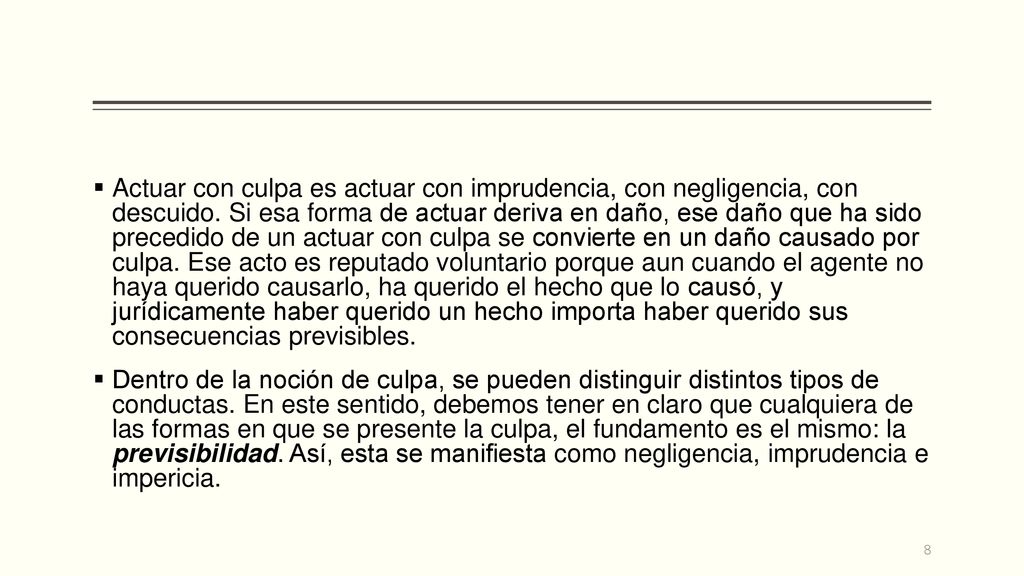 Actuar con culpa es actuar con imprudencia, con negligencia, con descuido. Si esa forma de actuar deriva en daño, ese daño que ha sido precedido de un actuar con culpa se convierte en un daño causado por culpa. Ese acto es reputado voluntario porque aun cuando el agente no haya querido causarlo, ha querido el hecho que lo causó, y jurídicamente haber querido un hecho importa haber querido sus consecuencias previsibles.