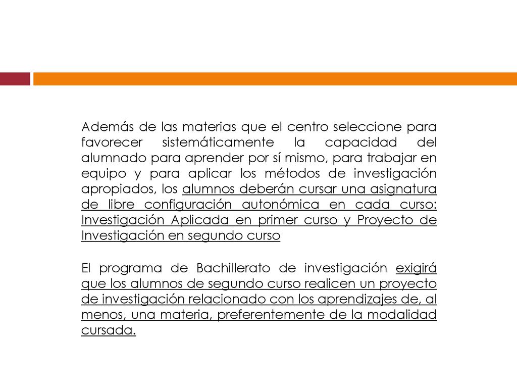 Además de las materias que el centro seleccione para favorecer sistemáticamente la capacidad del alumnado para aprender por sí mismo, para trabajar en equipo y para aplicar los métodos de investigación apropiados, los alumnos deberán cursar una asignatura de libre configuración autonómica en cada curso: Investigación Aplicada en primer curso y Proyecto de Investigación en segundo curso