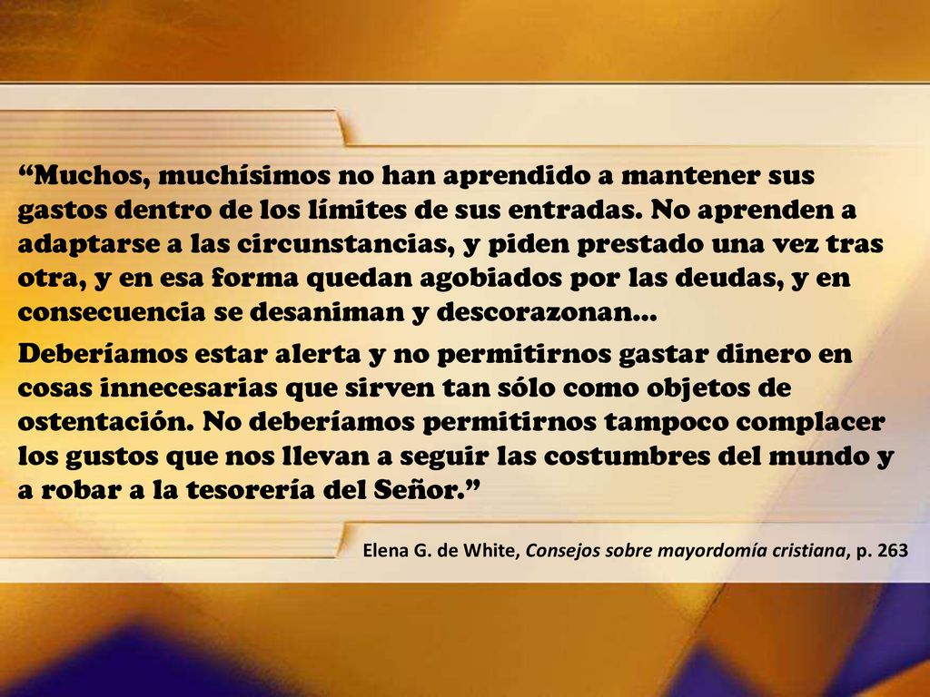 Muchos, muchísimos no han aprendido a mantener sus gastos dentro de los límites de sus entradas. No aprenden a adaptarse a las circunstancias, y piden prestado una vez tras otra, y en esa forma quedan agobiados por las deudas, y en consecuencia se desaniman y descorazonan…