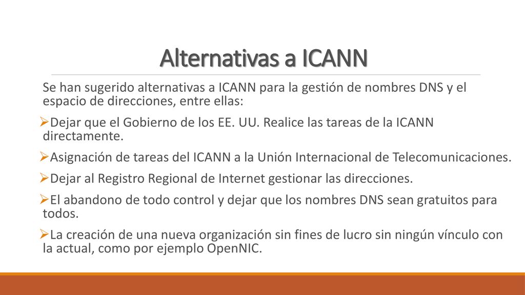 Alternativas a ICANN Se han sugerido alternativas a ICANN para la gestión de nombres DNS y el espacio de direcciones, entre ellas: