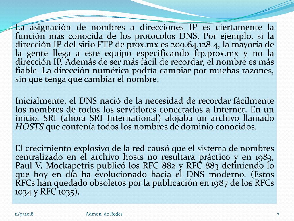 La asignación de nombres a direcciones IP es ciertamente la función más conocida de los protocolos DNS. Por ejemplo, si la dirección IP del sitio FTP de prox.mx es , la mayoría de la gente llega a este equipo especificando ftp.prox.mx y no la dirección IP. Además de ser más fácil de recordar, el nombre es más fiable. La dirección numérica podría cambiar por muchas razones, sin que tenga que cambiar el nombre. Inicialmente, el DNS nació de la necesidad de recordar fácilmente los nombres de todos los servidores conectados a Internet. En un inicio, SRI (ahora SRI International) alojaba un archivo llamado HOSTS que contenía todos los nombres de dominio conocidos. El crecimiento explosivo de la red causó que el sistema de nombres centralizado en el archivo hosts no resultara práctico y en 1983, Paul V. Mockapetris publicó los RFC 882 y RFC 883 definiendo lo que hoy en día ha evolucionado hacia el DNS moderno. (Estos RFCs han quedado obsoletos por la publicación en 1987 de los RFCs 1034 y RFC 1035).