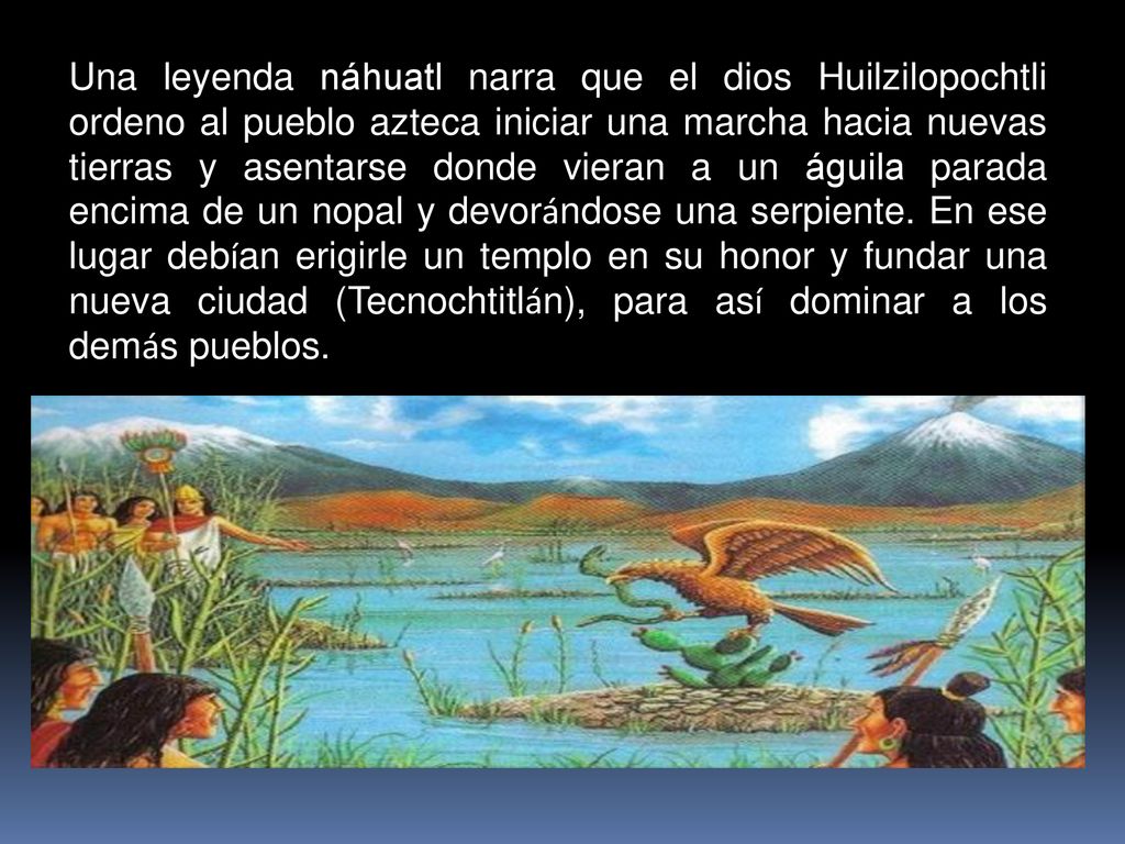 Una leyenda náhuatl narra que el dios Huilzilopochtli ordeno al pueblo azteca iniciar una marcha hacia nuevas tierras y asentarse donde vieran a un águila parada encima de un nopal y devorándose una serpiente.