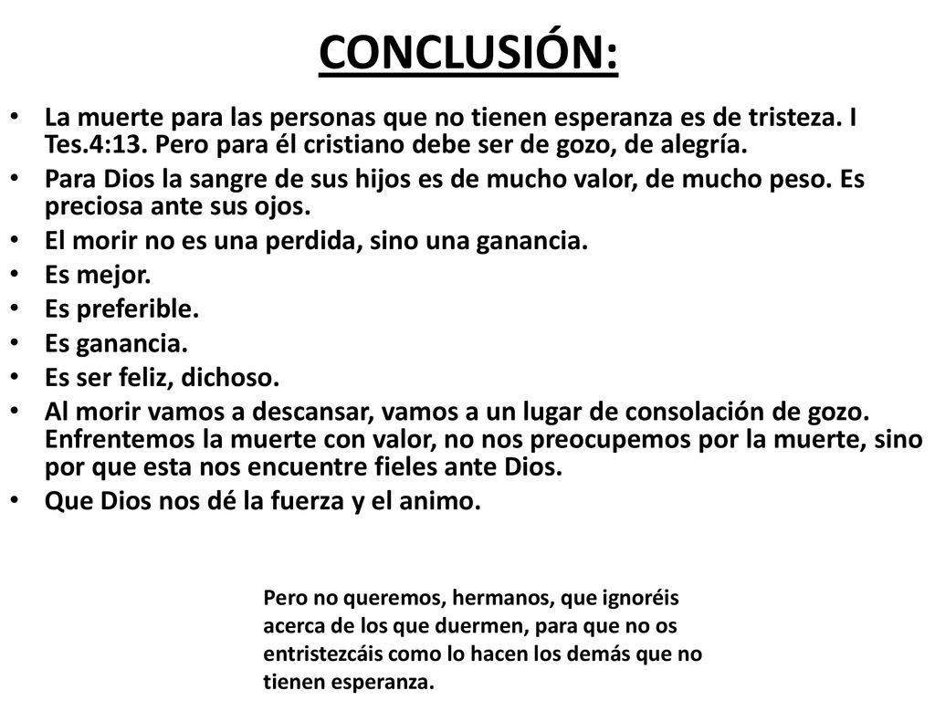 CONCLUSIÓN: La muerte para las personas que no tienen esperanza es de tristeza. I Tes.4:13. Pero para él cristiano debe ser de gozo, de alegría.