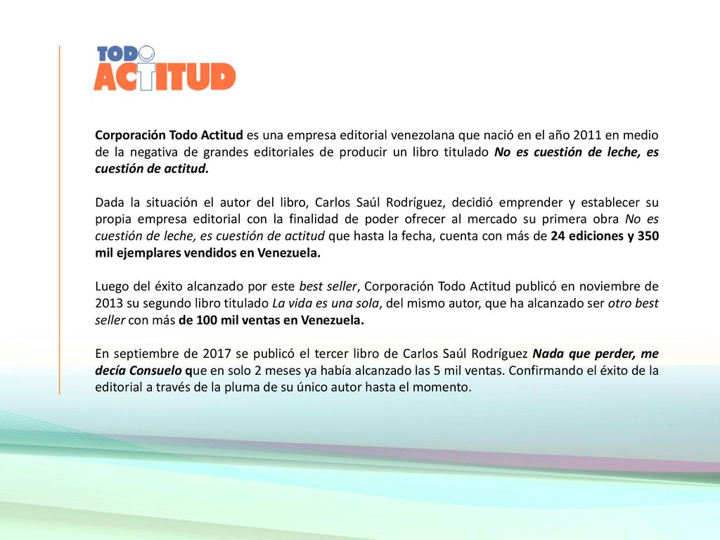 Corporación Todo Actitud es una empresa editorial venezolana que nació en el año 2011 en medio de la negativa de grandes editoriales de producir un libro titulado No es cuestión de leche, es cuestión de actitud.