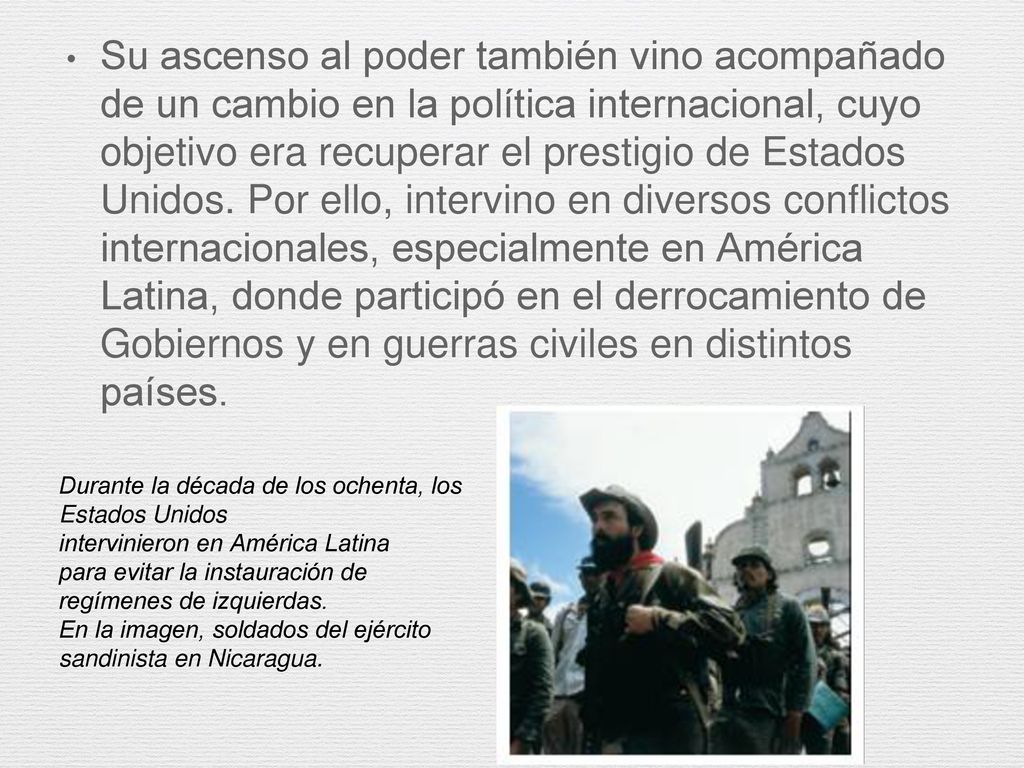 Su ascenso al poder también vino acompañado de un cambio en la política internacional, cuyo objetivo era recuperar el prestigio de Estados Unidos. Por ello, intervino en diversos conflictos internacionales, especialmente en América Latina, donde participó en el derrocamiento de Gobiernos y en guerras civiles en distintos países.