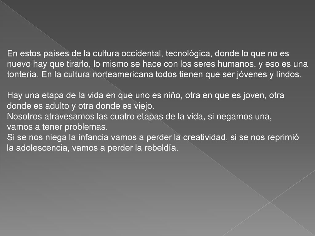 En estos países de la cultura occidental, tecnológica, donde lo que no es nuevo hay que tirarlo, lo mismo se hace con los seres humanos, y eso es una tontería. En la cultura norteamericana todos tienen que ser jóvenes y lindos. Hay una etapa de la vida en que uno es niño, otra en que es joven, otra donde es adulto y otra donde es viejo.
