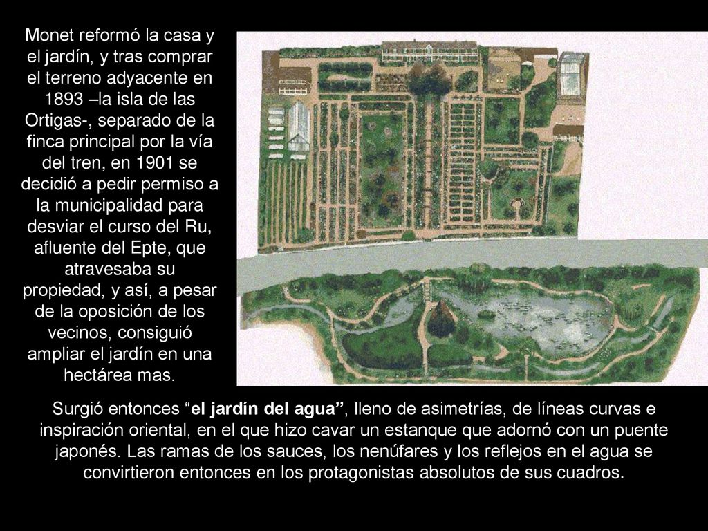 Monet reformó la casa y el jardín, y tras comprar el terreno adyacente en 1893 –la isla de las Ortigas-, separado de la finca principal por la vía del tren, en 1901 se decidió a pedir permiso a la municipalidad para desviar el curso del Ru, afluente del Epte, que atravesaba su propiedad, y así, a pesar de la oposición de los vecinos, consiguió ampliar el jardín en una hectárea mas.