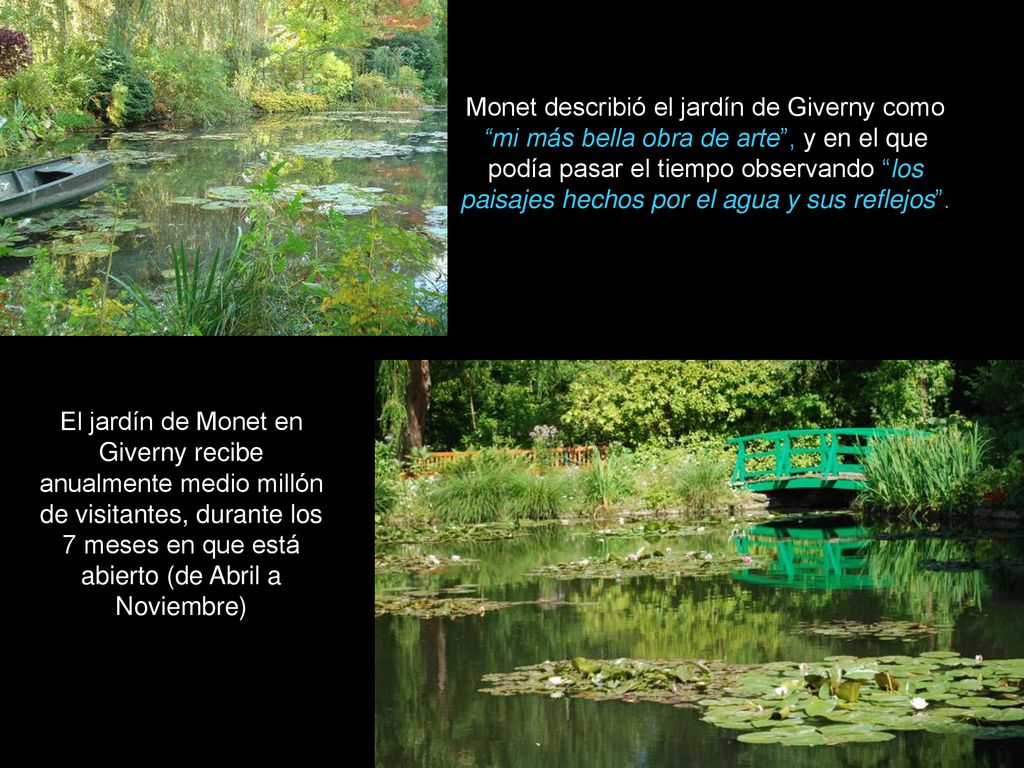 Monet describió el jardín de Giverny como mi más bella obra de arte , y en el que podía pasar el tiempo observando los paisajes hechos por el agua y sus reflejos .
