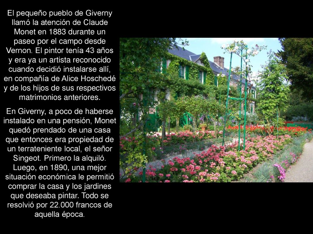 El pequeño pueblo de Giverny llamó la atención de Claude Monet en 1883 durante un paseo por el campo desde Vernon. El pintor tenía 43 años y era ya un artista reconocido cuando decidió instalarse allí, en compañía de Alice Hoschedé y de los hijos de sus respectivos matrimonios anteriores.