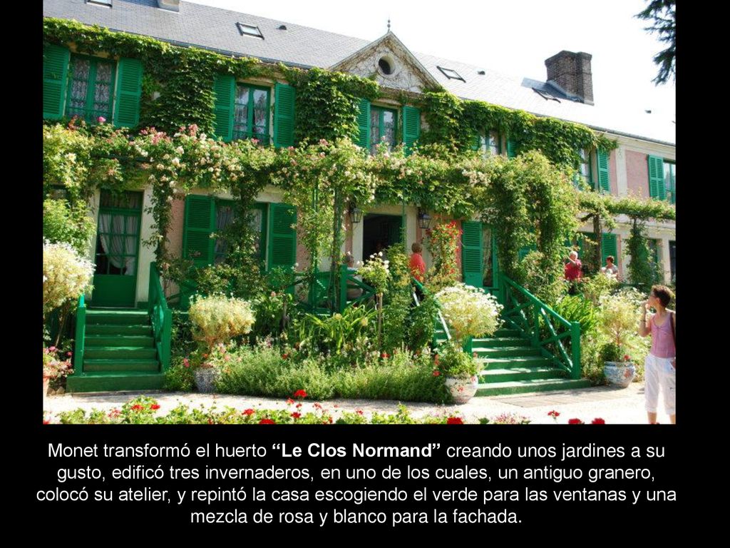 Monet transformó el huerto Le Clos Normand creando unos jardines a su gusto, edificó tres invernaderos, en uno de los cuales, un antiguo granero, colocó su atelier, y repintó la casa escogiendo el verde para las ventanas y una mezcla de rosa y blanco para la fachada.