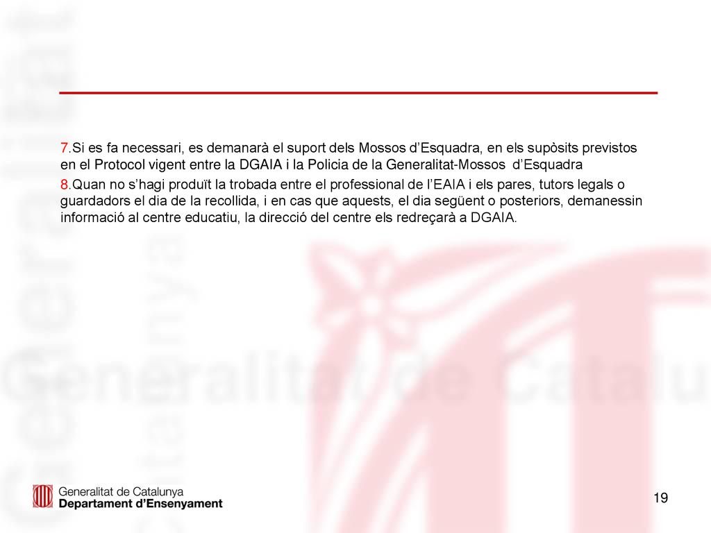 7.Si es fa necessari, es demanarà el suport dels Mossos d’Esquadra, en els supòsits previstos en el Protocol vigent entre la DGAIA i la Policia de la Generalitat-Mossos d’Esquadra 8.Quan no s’hagi produït la trobada entre el professional de l’EAIA i els pares, tutors legals o guardadors el dia de la recollida, i en cas que aquests, el dia següent o posteriors, demanessin informació al centre educatiu, la direcció del centre els redreçarà a DGAIA.