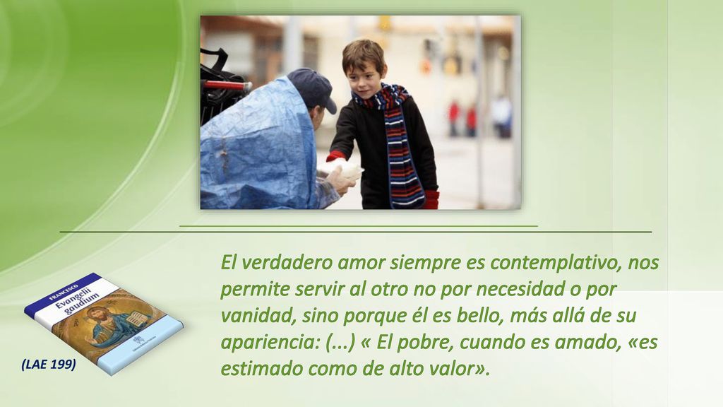 El verdadero amor siempre es contemplativo, nos permite servir al otro no por necesidad o por vanidad, sino porque él es bello, más allá de su apariencia: (...) « El pobre, cuando es amado, «es estimado como de alto valor».