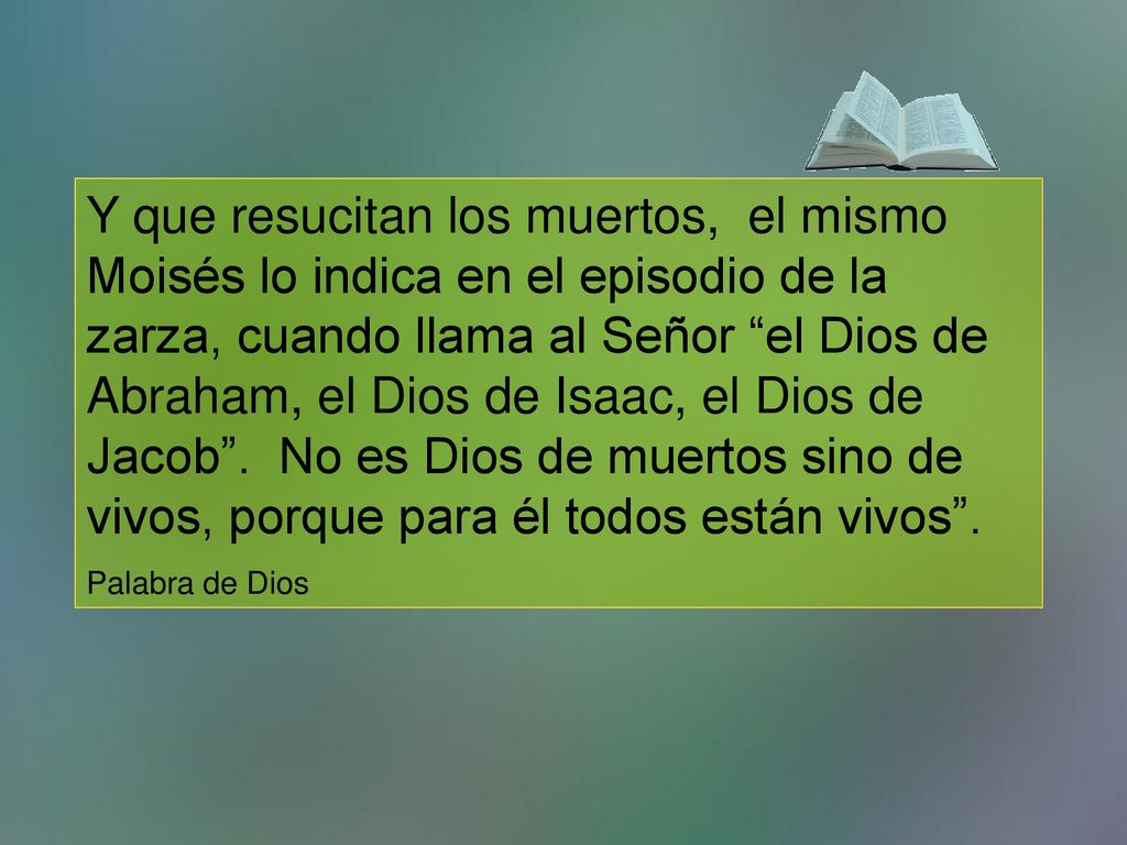 Y que resucitan los muertos, el mismo Moisés lo indica en el episodio de la zarza, cuando llama al Señor el Dios de Abraham, el Dios de Isaac, el Dios de Jacob . No es Dios de muertos sino de vivos, porque para él todos están vivos .