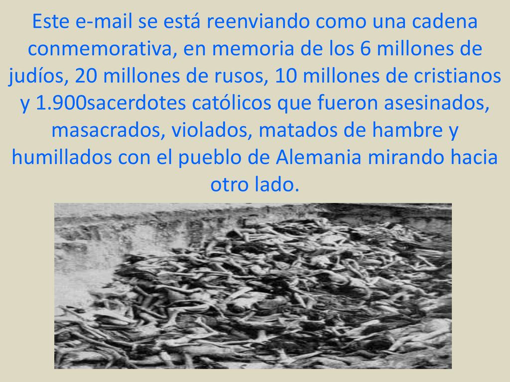 Este  se está reenviando como una cadena conmemorativa, en memoria de los 6 millones de judíos, 20 millones de rusos, 10 millones de cristianos y 1.900sacerdotes católicos que fueron asesinados, masacrados, violados, matados de hambre y humillados con el pueblo de Alemania mirando hacia otro lado.