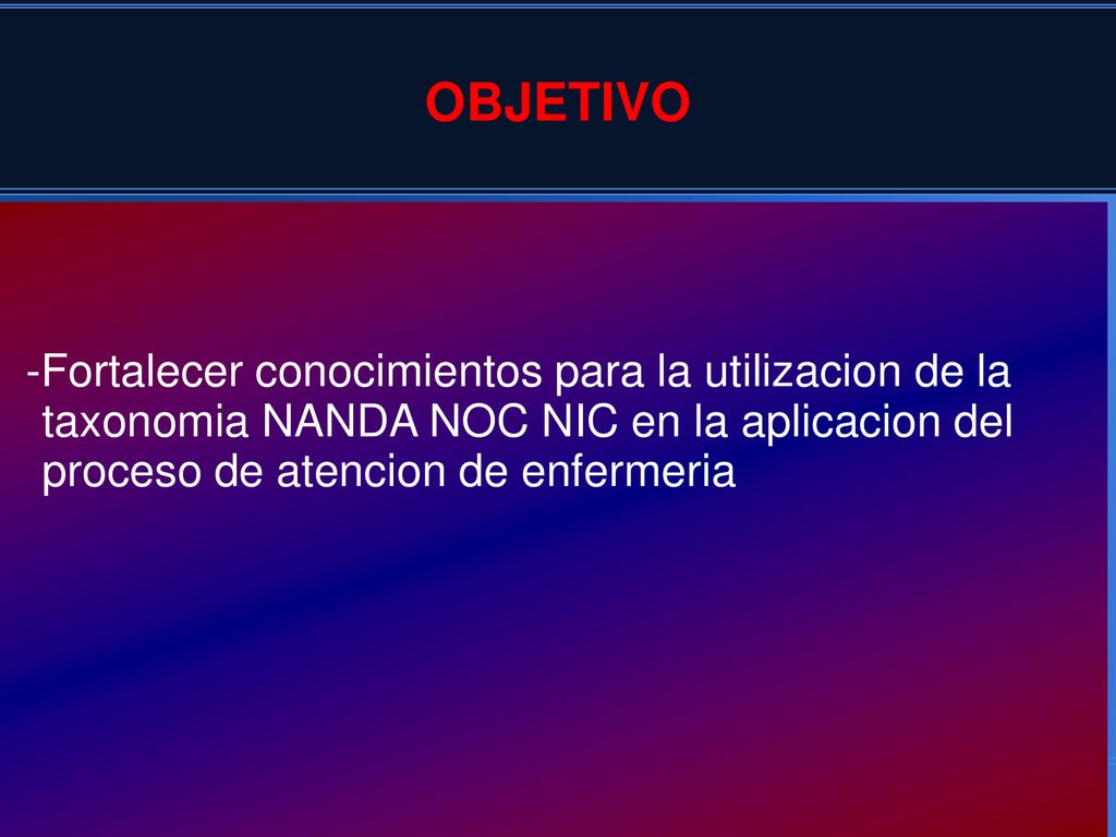 OBJETIVO -Fortalecer conocimientos para la utilizacion de la taxonomia NANDA NOC NIC en la aplicacion del proceso de atencion de enfermeria.
