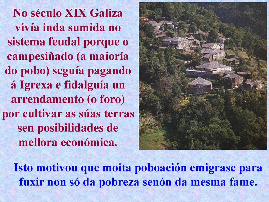 No século XIX Galiza vivía inda sumida no sistema feudal porque o campesiñado (a maioría do pobo) seguía pagando á Igrexa e fidalguía un arrendamento (o foro) por cultivar as súas terras sen posibilidades de mellora económica.