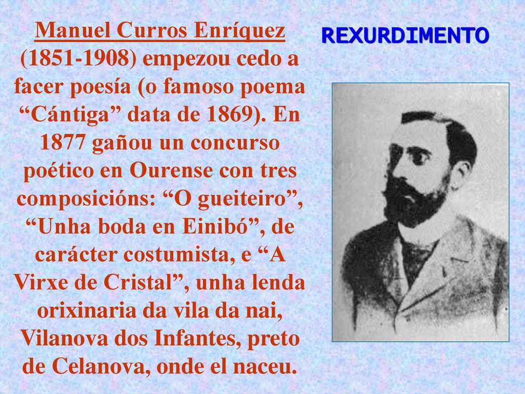 Manuel Curros Enríquez ( ) empezou cedo a facer poesía (o famoso poema Cántiga data de 1869). En 1877 gañou un concurso poético en Ourense con tres composicións: O gueiteiro , Unha boda en Einibó , de carácter costumista, e A Virxe de Cristal , unha lenda orixinaria da vila da nai, Vilanova dos Infantes, preto de Celanova, onde el naceu.