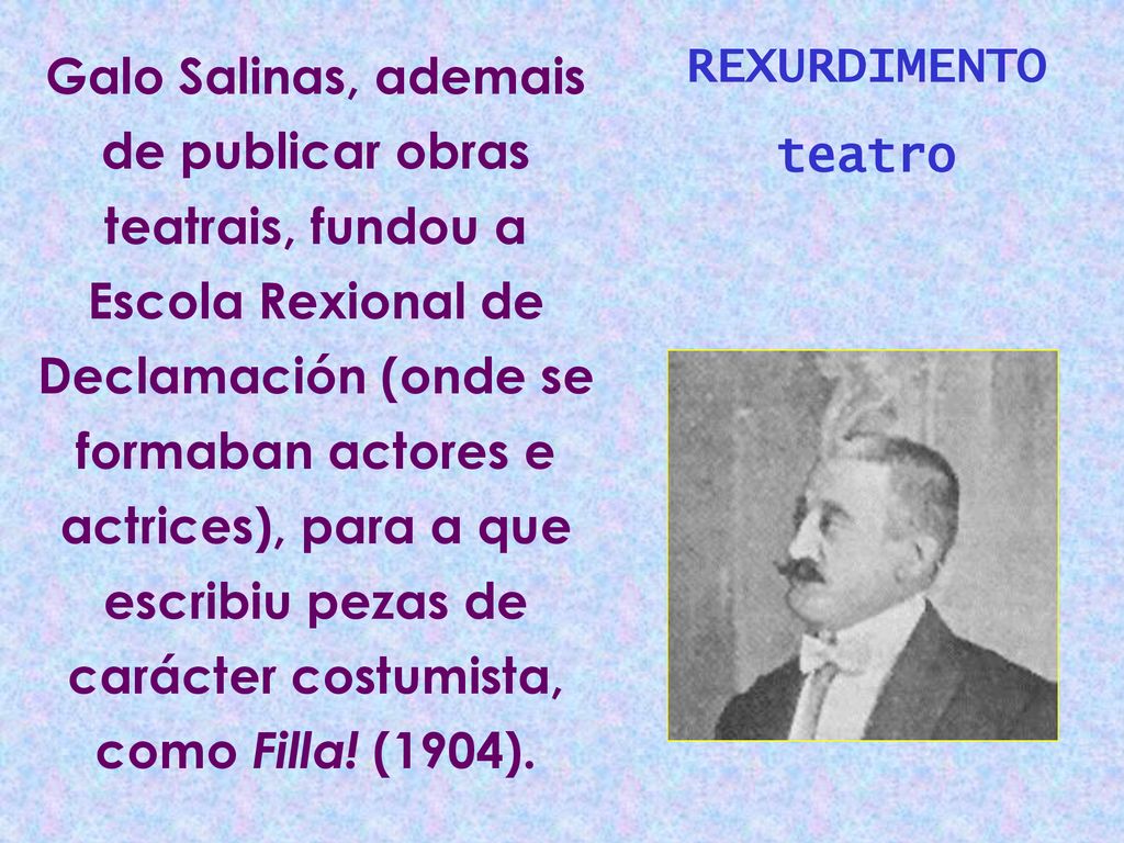Galo Salinas, ademais de publicar obras teatrais, fundou a Escola Rexional de Declamación (onde se formaban actores e actrices), para a que escribiu pezas de carácter costumista, como Filla! (1904).