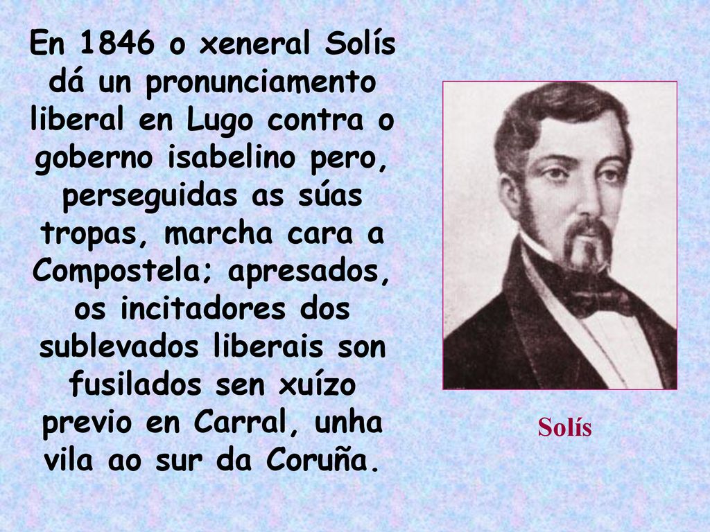 En 1846 o xeneral Solís dá un pronunciamento liberal en Lugo contra o goberno isabelino pero, perseguidas as súas tropas, marcha cara a Compostela; apresados, os incitadores dos sublevados liberais son fusilados sen xuízo previo en Carral, unha vila ao sur da Coruña.