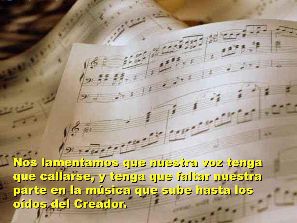 Nos lamentamos que nuestra voz tenga que callarse, y tenga que faltar nuestra parte en la música que sube hasta los oídos del Creador.