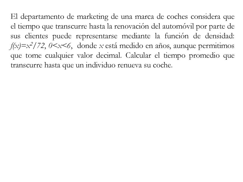 El departamento de marketing de una marca de coches considera que el tiempo que transcurre hasta la renovación del automóvil por parte de sus clientes puede representarse mediante la función de densidad: f(x)=x2/72, 0<x<6, donde x está medido en años, aunque permitimos que tome cualquier valor decimal.