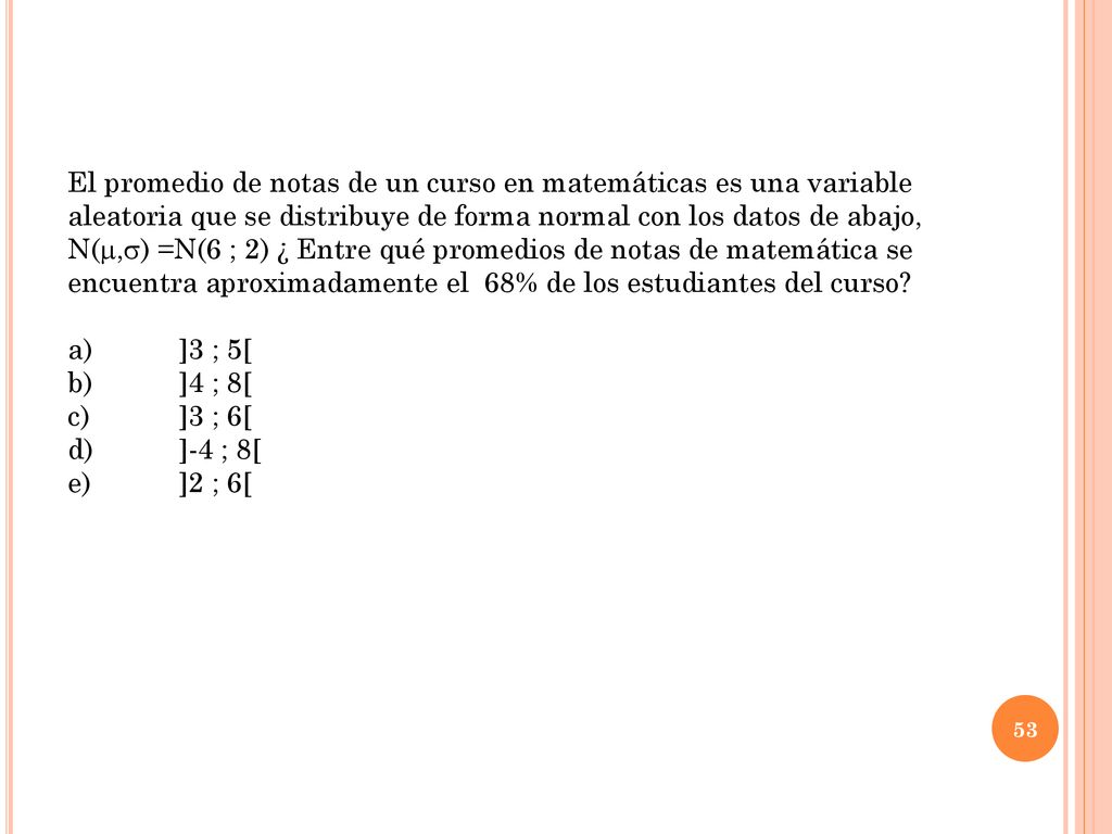 El promedio de notas de un curso en matemáticas es una variable aleatoria que se distribuye de forma normal con los datos de abajo, N(,) =N(6 ; 2) ¿ Entre qué promedios de notas de matemática se encuentra aproximadamente el 68% de los estudiantes del curso