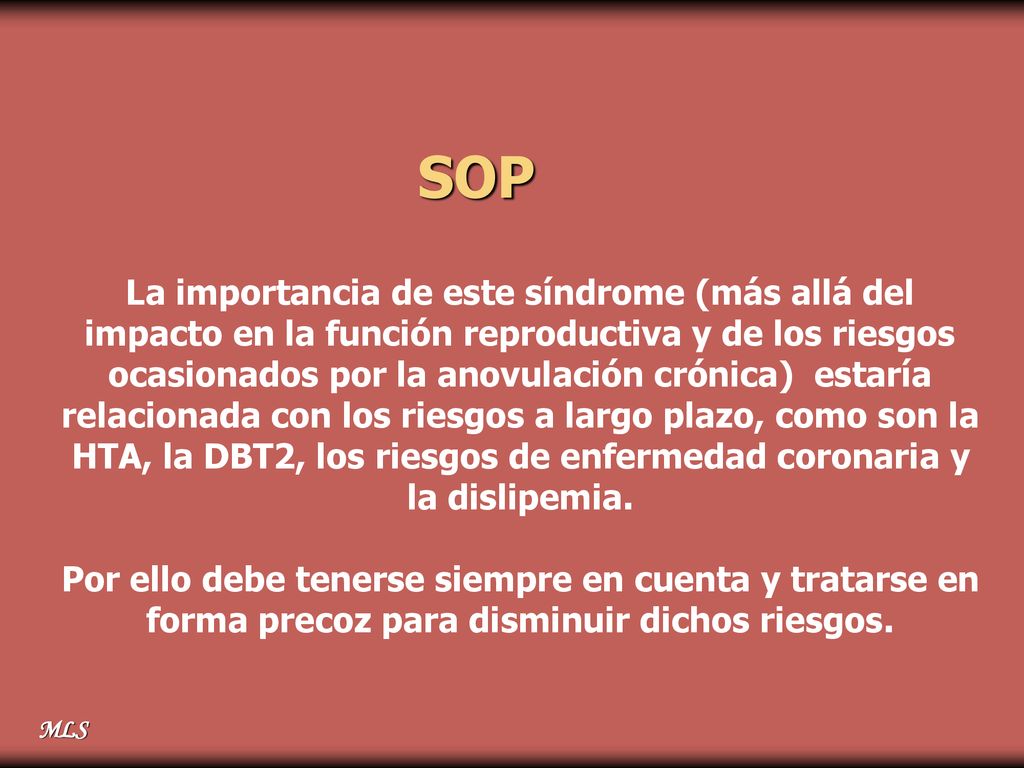 SOP La importancia de este síndrome (más allá del impacto en la función reproductiva y de los riesgos ocasionados por la anovulación crónica) estaría relacionada con los riesgos a largo plazo, como son la HTA, la DBT2, los riesgos de enfermedad coronaria y la dislipemia.