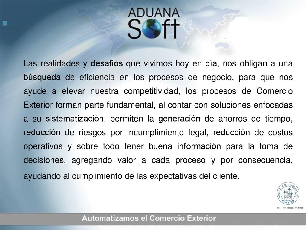 Las realidades y desafíos que vivimos hoy en día, nos obligan a una búsqueda de eficiencia en los procesos de negocio, para que nos ayude a elevar nuestra competitividad, los procesos de Comercio Exterior forman parte fundamental, al contar con soluciones enfocadas a su sistematización, permiten la generación de ahorros de tiempo, reducción de riesgos por incumplimiento legal, reducción de costos operativos y sobre todo tener buena información para la toma de decisiones, agregando valor a cada proceso y por consecuencia, ayudando al cumplimiento de las expectativas del cliente.