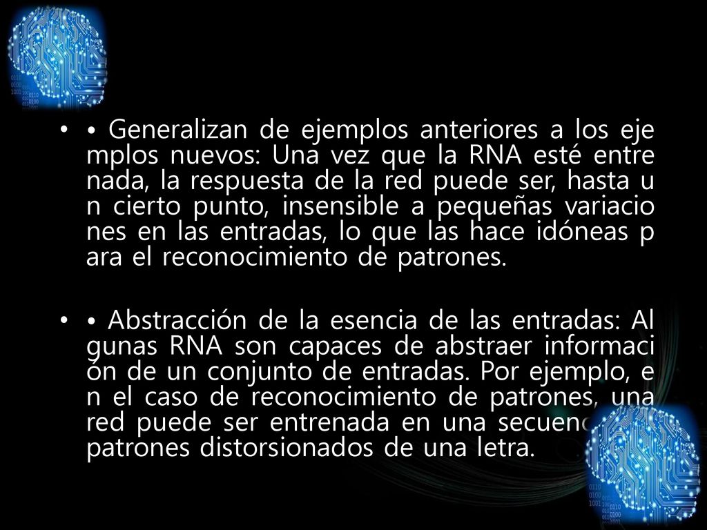 • Generalizan de ejemplos anteriores a los ejemplos nuevos: Una vez que la RNA esté entrenada, la respuesta de la red puede ser, hasta un cierto punto, insensible a pequeñas variaciones en las entradas, lo que las hace idóneas para el reconocimiento de patrones.