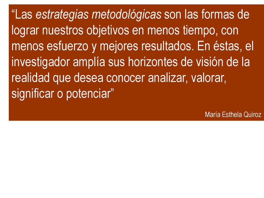 Las estrategias metodológicas son las formas de lograr nuestros objetivos en menos tiempo, con menos esfuerzo y mejores resultados. En éstas, el investigador amplía sus horizontes de visión de la realidad que desea conocer analizar, valorar, significar o potenciar