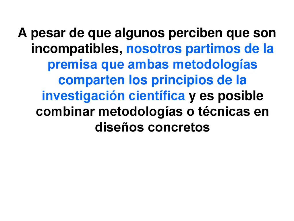 A pesar de que algunos perciben que son incompatibles, nosotros partimos de la premisa que ambas metodologías comparten los principios de la investigación científica y es posible combinar metodologías o técnicas en diseños concretos